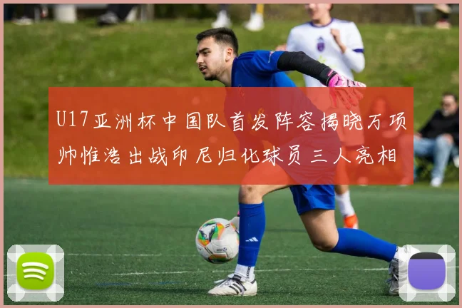 U17亚洲杯中国队首发阵容揭晓万项帅惟浩出战印尼归化球员三人亮相