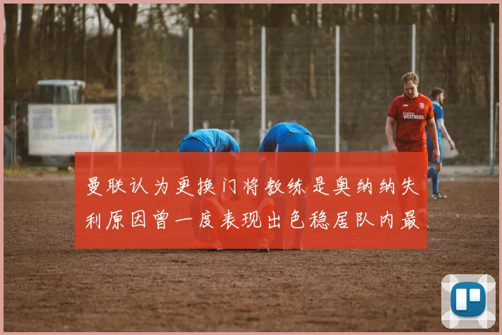 曼联认为更换门将教练是奥纳纳失利原因曾一度表现出色稳居队内最佳