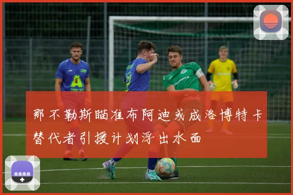那不勒斯瞄准布阿迪或成洛博特卡替代者引援计划浮出水面
