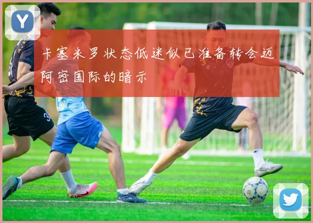 卡塞米罗状态低迷似已准备转会迈阿密国际的暗示