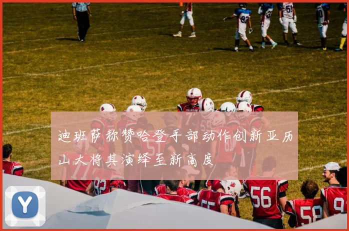 迪班萨称赞哈登手部动作创新亚历山大将其演绎至新高度