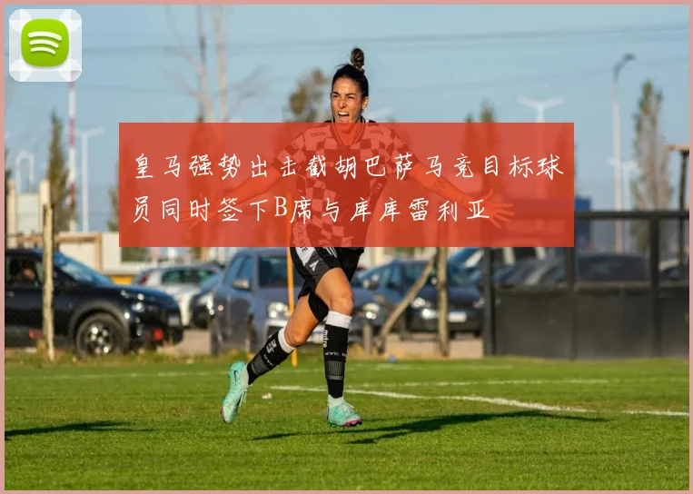皇马强势出击截胡巴萨马竞目标球员同时签下B席与库库雷利亚