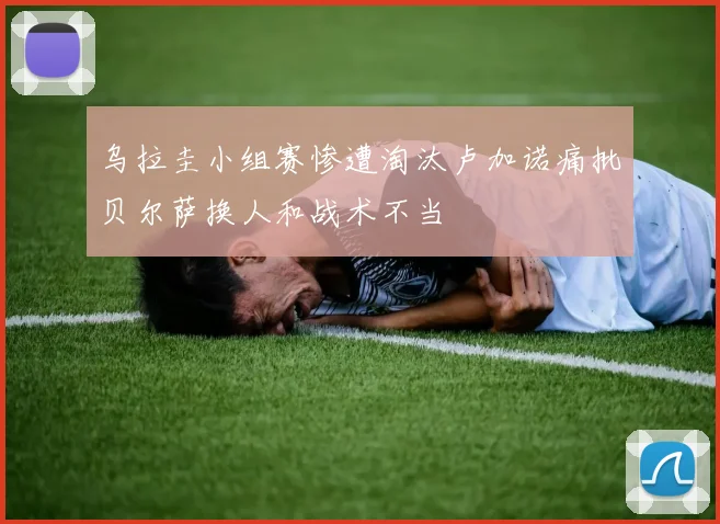 乌拉圭小组赛惨遭淘汰卢加诺痛批贝尔萨换人和战术不当