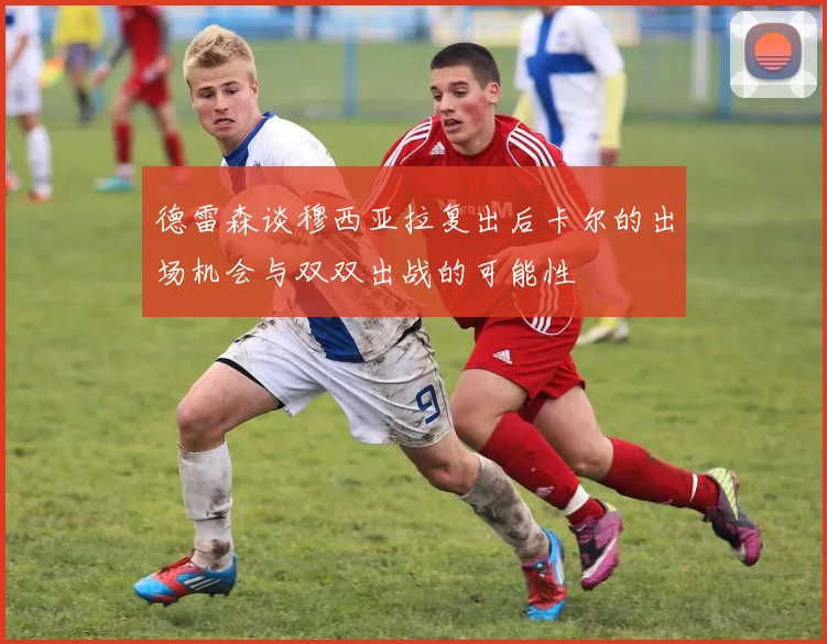 德雷森谈穆西亚拉复出后卡尔的出场机会与双双出战的可能性