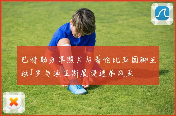 巴特勒分享照片与哥伦比亚国脚互动J罗与迪亚斯展现迷弟风采
