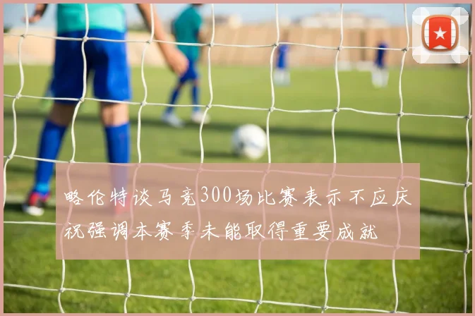 略伦特谈马竞300场比赛表示不应庆祝强调本赛季未能取得重要成就