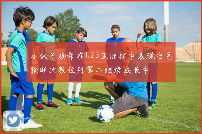 小伙子杨希在U23亚洲杯中表现出色抢断次数位列第二继续成长中