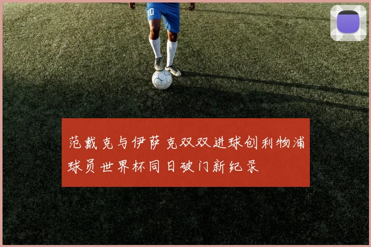 范戴克与伊萨克双双进球创利物浦球员世界杯同日破门新纪录