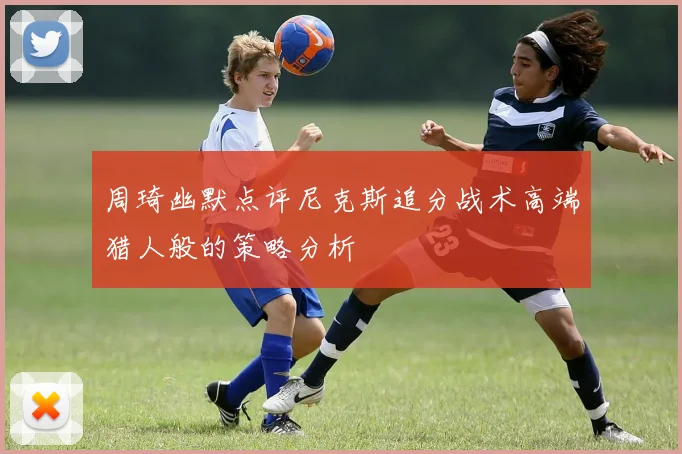周琦幽默点评尼克斯追分战术高端猎人般的策略分析