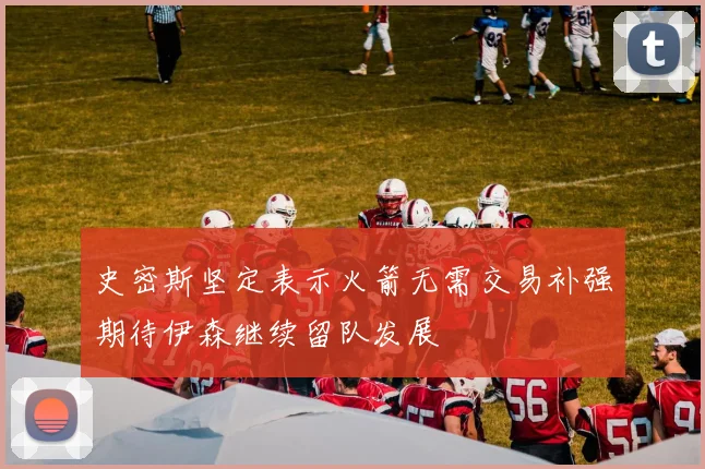 史密斯坚定表示火箭无需交易补强期待伊森继续留队发展