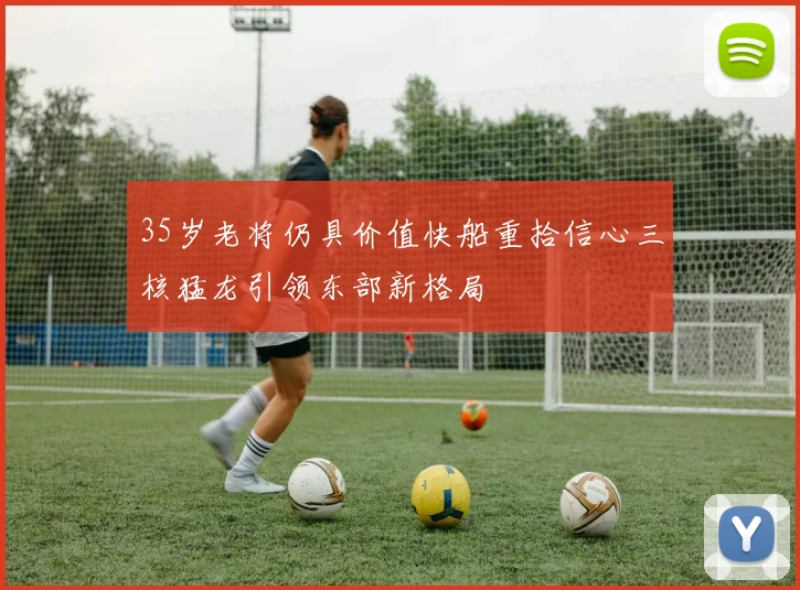 35岁老将仍具价值快船重拾信心三核猛龙引领东部新格局