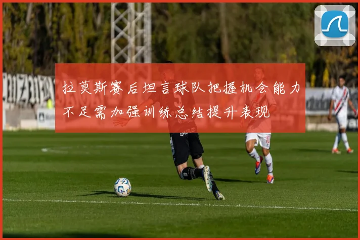 拉莫斯赛后坦言球队把握机会能力不足需加强训练总结提升表现