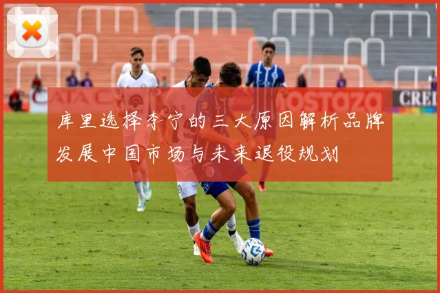库里选择李宁的三大原因解析品牌发展中国市场与未来退役规划