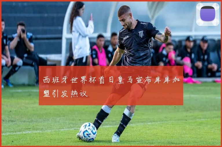 西班牙世界杯首日皇马宣布库库加盟引发热议