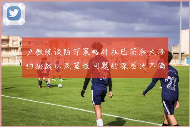 卢教练谈防守策略对祖巴茨和大洛的挑战以及篮板问题的深层次不满