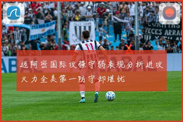 迈阿密国际攻强守弱表现分析进攻火力全美第一防守却堪忧