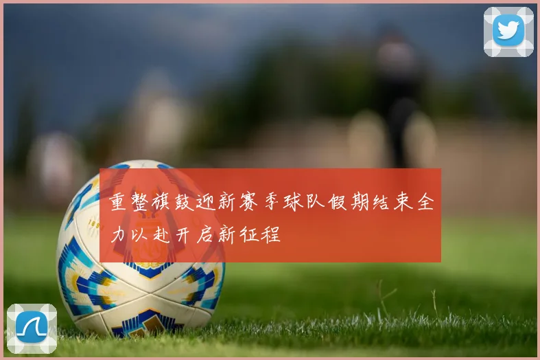 重整旗鼓迎新赛季球队假期结束全力以赴开启新征程
