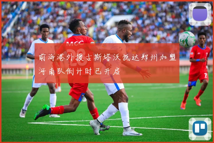 前海港外援古斯塔沃抵达郑州加盟河南队倒计时已开启