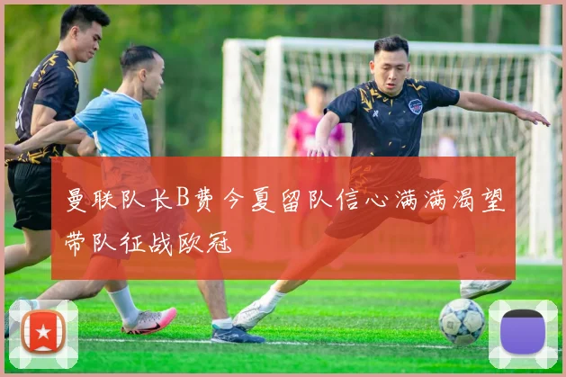 曼联队长B费今夏留队信心满满渴望带队征战欧冠