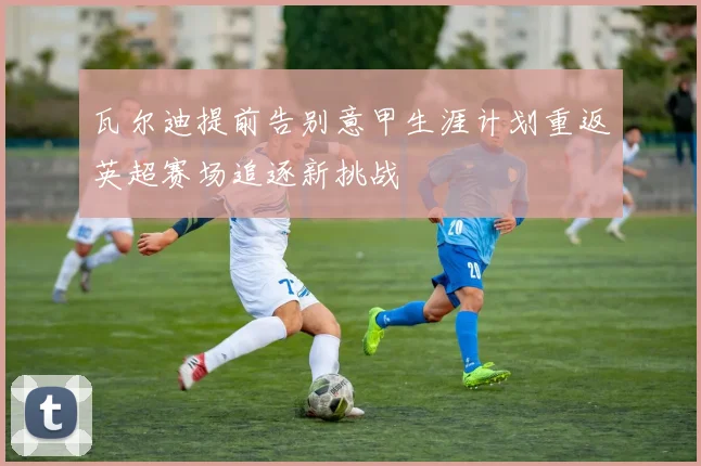 瓦尔迪提前告别意甲生涯计划重返英超赛场追逐新挑战