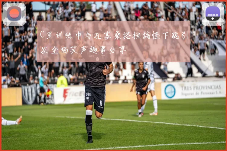 C罗训练中与孔塞桑搭档搞怪下跪引发全场笑声趣事分享