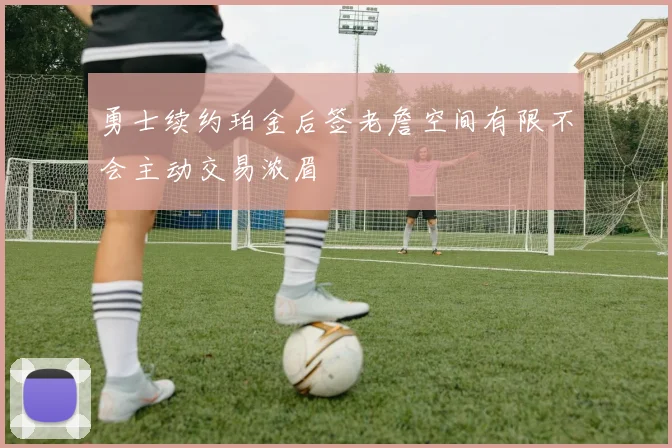 勇士续约珀金后签老詹空间有限不会主动交易浓眉
