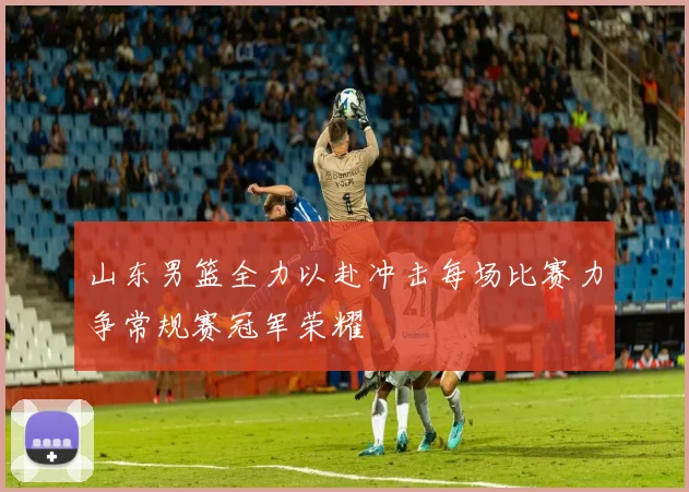 山东男篮全力以赴冲击每场比赛力争常规赛冠军荣耀