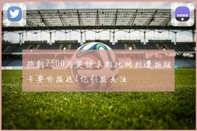 热刺7500万英镑求购托纳利遭拒纽卡要价接近1亿引发关注