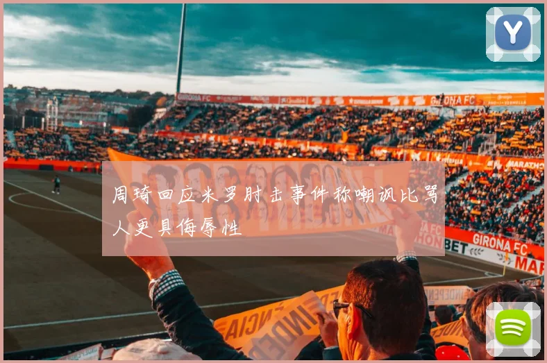 周琦回应米罗肘击事件称嘲讽比骂人更具侮辱性