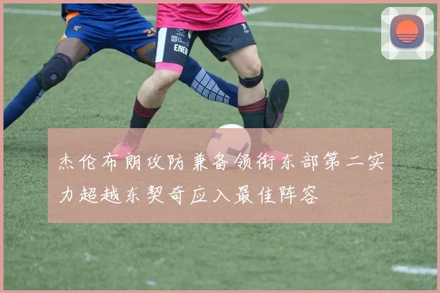 杰伦布朗攻防兼备领衔东部第二实力超越东契奇应入最佳阵容
