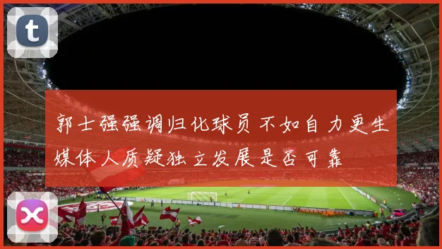 郭士强强调归化球员不如自力更生媒体人质疑独立发展是否可靠