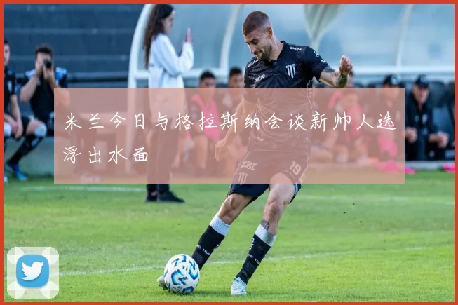 米兰今日与格拉斯纳会谈新帅人选浮出水面